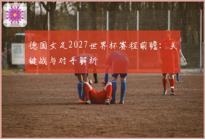 德国女足2027世界杯赛程前瞻：关键战与对手解析