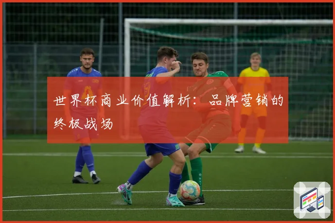 世界杯商业价值解析：品牌营销的终极战场