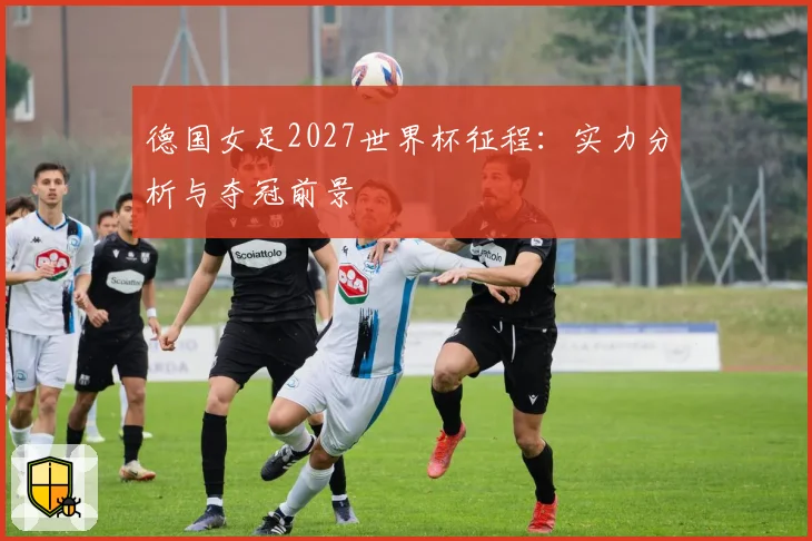 德国女足2027世界杯征程：实力分析与夺冠前景