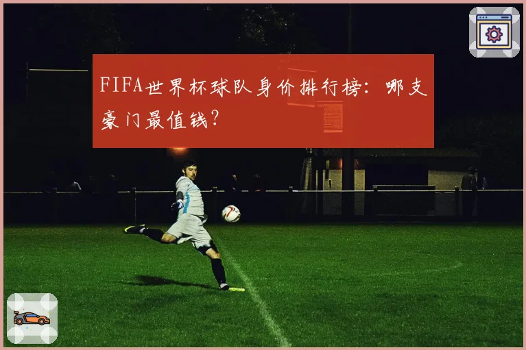 FIFA世界杯球队身价排行榜：哪支豪门最值钱？