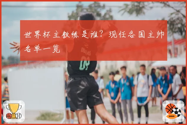 世界杯主教练是谁？现任各国主帅名单一览