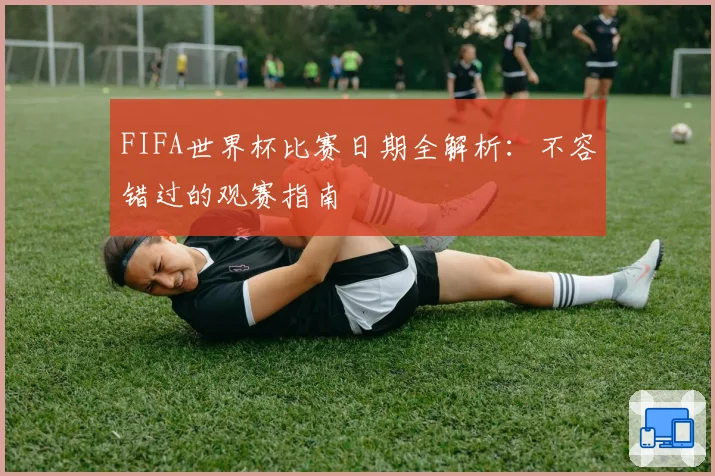 FIFA世界杯比赛日期全解析：不容错过的观赛指南