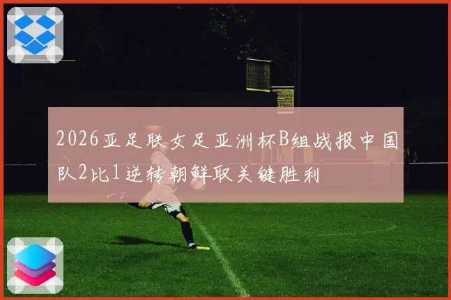 2026亚足联女足亚洲杯B组战报中国队2比1逆转朝鲜取关键胜利